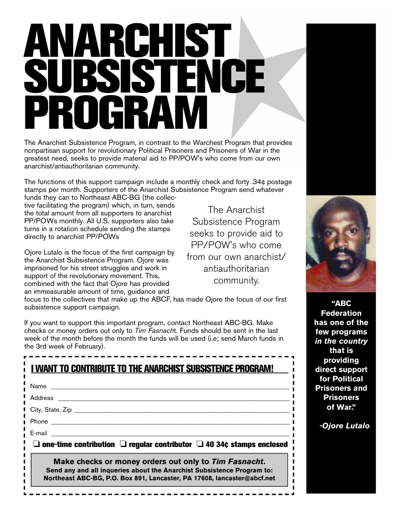 ANARCHIST SUBSISTENGE PROGRAM The Anarchist Subsistence Program, in contrast to the Warchest Program that provides nonpartisan support for revolutionary Political Prisoners and Prisoners of War in the greatest need, seeks to provide material aid to PPIPOW’s who come from our own anarchist/antiauthoritarian community. The functions of this support campaign include a monthly check and forty .34¢ postage stamps per month. Supporters of the Anarchist Subsistence Program send whatever funds they can to Northeast ABC-BG (the collec- tive facilitating the program) which, in tum, sends the total amount from all supporters to anarchist PP/POWSs monthly. All U.S. supporters also take turns in a rotation schedule sending the stamps directly to anarchist PP/POWs Ojore Lutalo is the focus of the first campaign by the Anarchist Subsistence Program. Ojore was imprisoned for his street struggles and work in support of the revolutionary movement. This, combined with the fact that Ojore has provided The Anarchist Subsistence Program seeks to provide aid to PP/POW’s who come from our own anarchist/ antiauthoritarian community. an immeasurable amount of time, guidance and focus to the collectives that make up the ABCF, has made Ojore the focus of our first subsistence support campaign. If you want to support this important program, contact Northeast ABC-BG. Make checks or money orders out only to Tim Fasnacht. Funds should be sent in the last week of the month before the month the funds will be used (i.e; send March funds in the 3rd week of February). | LUMANT TO CONTRIBUTE TO THE ANARCHIST SUBSISTENCE PROGRAM! Name Address Gity, State, Zip Phone E-mail [ one-time contribution [ regular contributor ) 40 34¢ stamps enclosed Send any and all inqueries about the Anarchist Subsistence Program to: Northeast ABC-BG, P.0. Box 891, Lancaster, PA 17608, lancaster@abct.net 1 1 Make checks or money orders out only to Tim Fasnacht. 1 1 1 “ABC Federation has one of the few programs in the country that providing direct support for Political Prisoners and Prisoners of War? -Ojore Lutalo